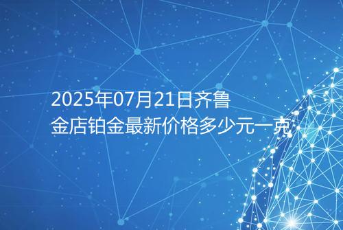 2025年07月21日齐鲁金店铂金最新价格多少元一克