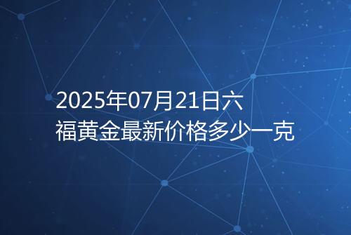 2025年07月21日六福黄金最新价格多少一克
