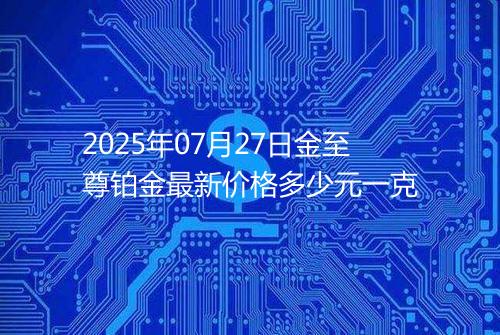2025年07月27日金至尊铂金最新价格多少元一克