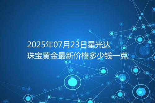 2025年07月23日星光达珠宝黄金最新价格多少钱一克