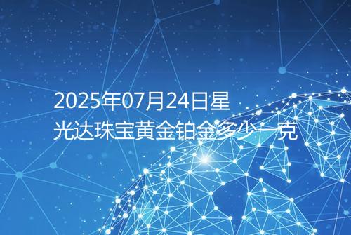2025年07月24日星光达珠宝黄金铂金多少一克