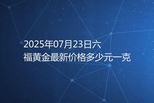 2025年07月23日六福黄金最新价格多少元一克