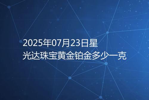 2025年07月23日星光达珠宝黄金铂金多少一克