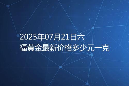 2025年07月21日六福黄金最新价格多少元一克