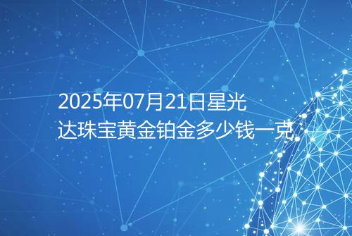2025年07月21日星光达珠宝黄金铂金多少钱一克