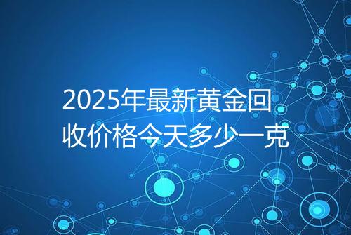 2025年最新黄金回收价格今天多少一克
