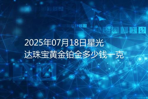 2025年07月18日星光达珠宝黄金铂金多少钱一克