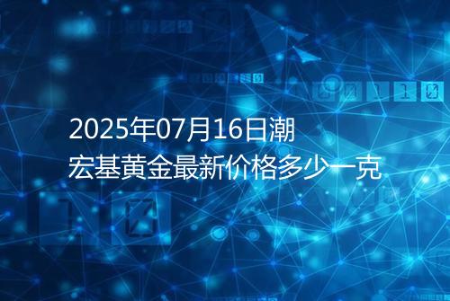 2025年07月16日潮宏基黄金最新价格多少一克