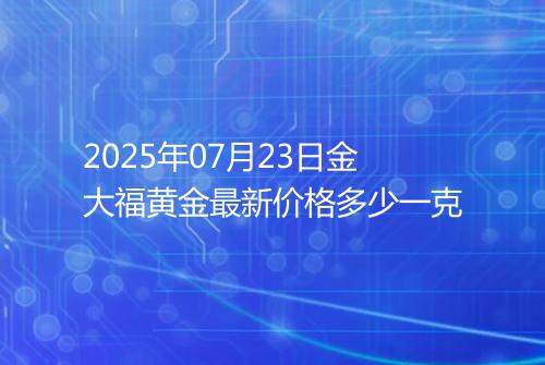 2025年07月23日金大福黄金最新价格多少一克
