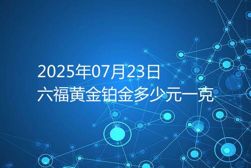 2025年07月23日六福黄金铂金多少元一克