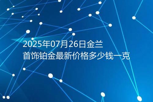 2025年07月26日金兰首饰铂金最新价格多少钱一克