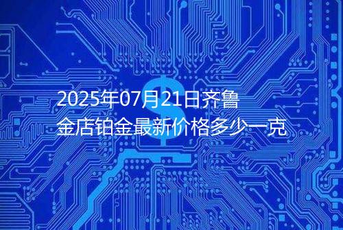 2025年07月21日齐鲁金店铂金最新价格多少一克