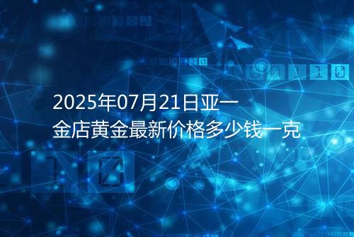 2025年07月21日亚一金店黄金最新价格多少钱一克