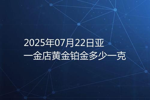 2025年07月22日亚一金店黄金铂金多少一克