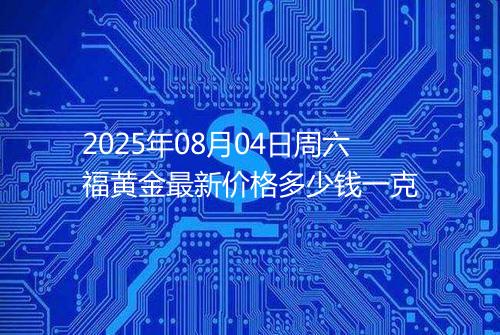 2025年08月04日周六福黄金最新价格多少钱一克