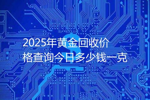 2025年黄金回收价格查询今日多少钱一克