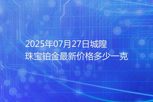 2025年07月27日城隍珠宝铂金最新价格多少一克