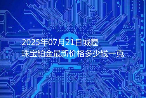 2025年07月21日城隍珠宝铂金最新价格多少钱一克