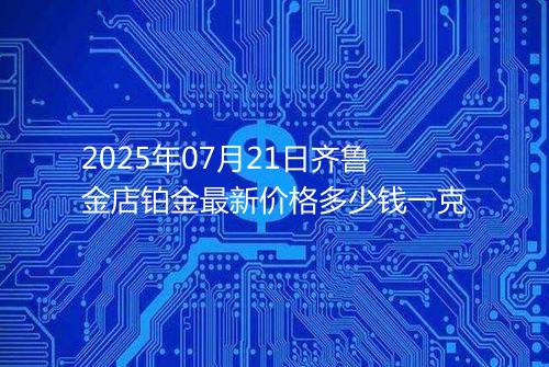 2025年07月21日齐鲁金店铂金最新价格多少钱一克