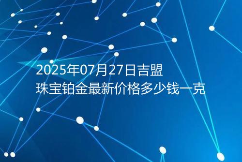 2025年07月27日吉盟珠宝铂金最新价格多少钱一克