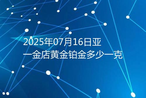 2025年07月16日亚一金店黄金铂金多少一克