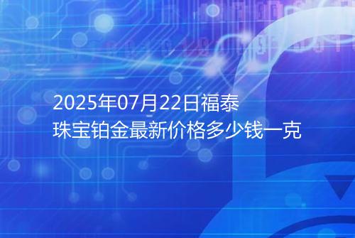 2025年07月22日福泰珠宝铂金最新价格多少钱一克