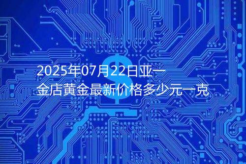 2025年07月22日亚一金店黄金最新价格多少元一克