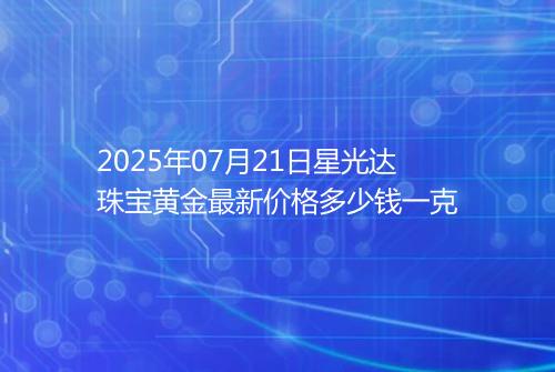 2025年07月21日星光达珠宝黄金最新价格多少钱一克