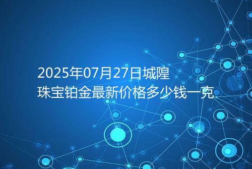 2025年07月27日城隍珠宝铂金最新价格多少钱一克