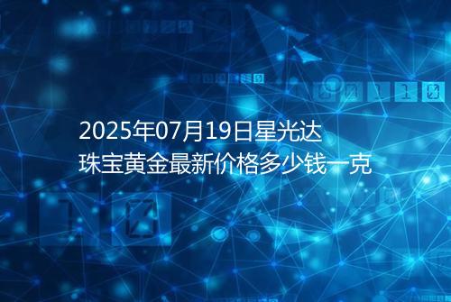 2025年07月19日星光达珠宝黄金最新价格多少钱一克