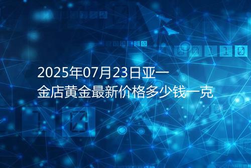 2025年07月23日亚一金店黄金最新价格多少钱一克