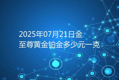 2025年07月21日金至尊黄金铂金多少元一克