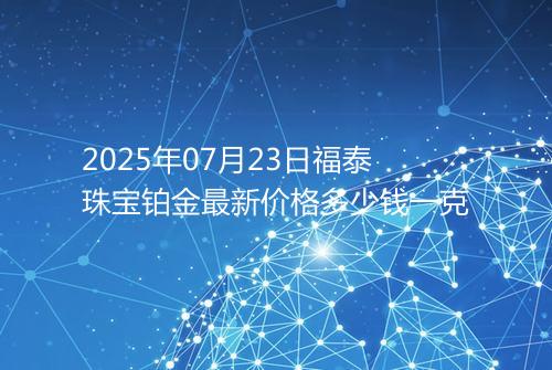 2025年07月23日福泰珠宝铂金最新价格多少钱一克