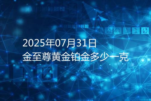 2025年07月31日金至尊黄金铂金多少一克
