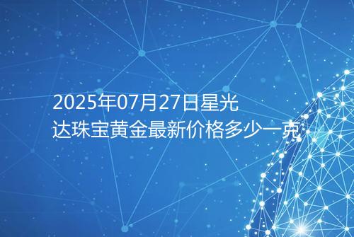 2025年07月27日星光达珠宝黄金最新价格多少一克