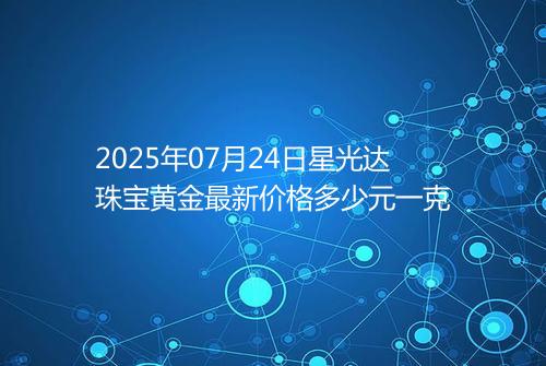 2025年07月24日星光达珠宝黄金最新价格多少元一克