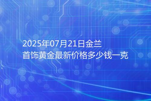 2025年07月21日金兰首饰黄金最新价格多少钱一克