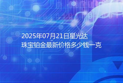 2025年07月21日星光达珠宝铂金最新价格多少钱一克