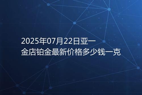 2025年07月22日亚一金店铂金最新价格多少钱一克