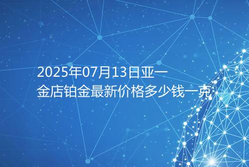 2025年07月13日亚一金店铂金最新价格多少钱一克
