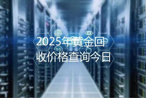 2025年黄金回收价格查询今日