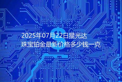 2025年07月22日星光达珠宝铂金最新价格多少钱一克
