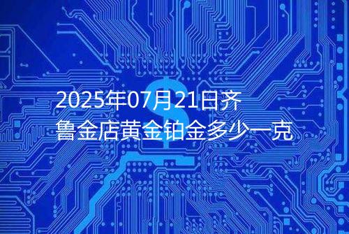 2025年07月21日齐鲁金店黄金铂金多少一克