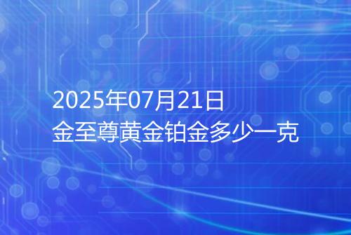 2025年07月21日金至尊黄金铂金多少一克