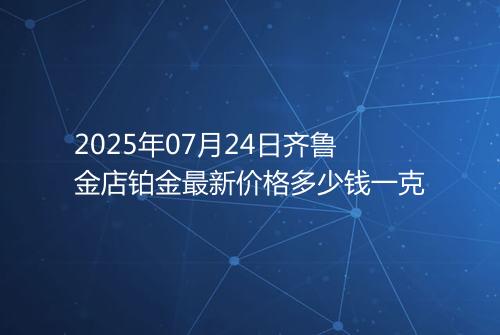 2025年07月24日齐鲁金店铂金最新价格多少钱一克