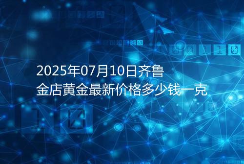 2025年07月10日齐鲁金店黄金最新价格多少钱一克